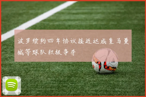 波罗续约四年协议接近达成皇马曼城等球队积极争夺