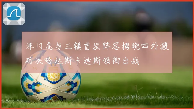 津门虎与三镇首发阵容揭晓四外援对决哈达斯卡迪斯领衔出战