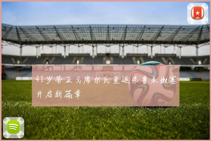 41岁蒂亚戈席尔瓦重返弗鲁米嫩塞开启新篇章