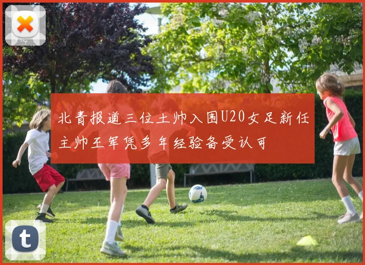 北青报道三位土帅入围U20女足新任主帅王军凭多年经验备受认可