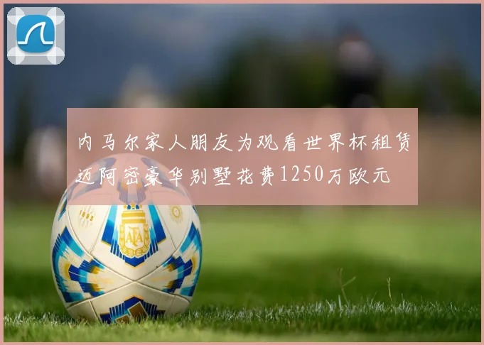 内马尔家人朋友为观看世界杯租赁迈阿密豪华别墅花费1250万欧元