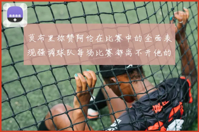 莫布里称赞阿伦在比赛中的全面表现强调球队每场比赛都离不开他的贡献
