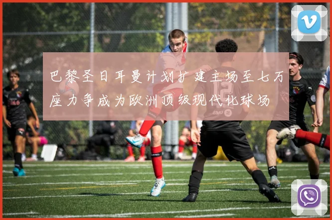 巴黎圣日耳曼计划扩建主场至七万座力争成为欧洲顶级现代化球场