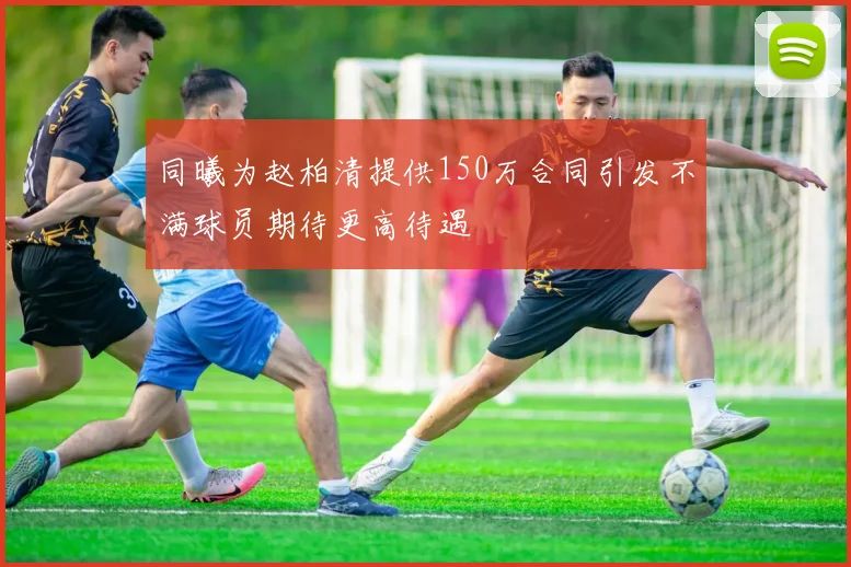 同曦为赵柏清提供150万合同引发不满球员期待更高待遇