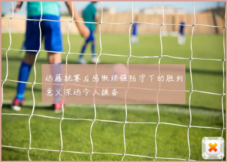 远藤航赛后感慨顽强防守下的胜利意义深远令人振奋