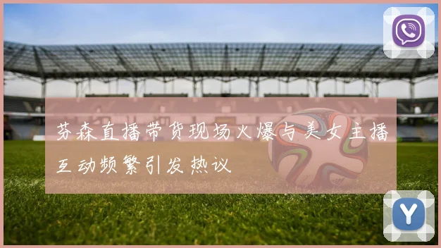 芬森直播带货现场火爆与美女主播互动频繁引发热议