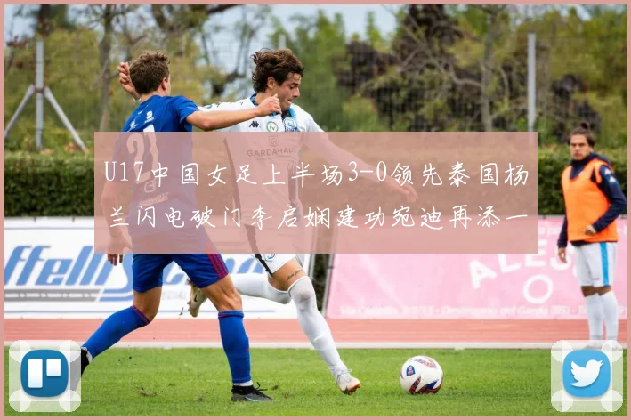 U17中国女足上半场3-0领先泰国杨兰闪电破门李启娴建功宛迪再添一分