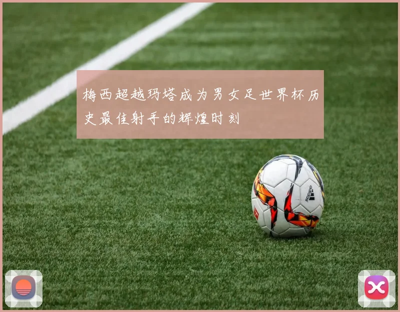 梅西超越玛塔成为男女足世界杯历史最佳射手的辉煌时刻