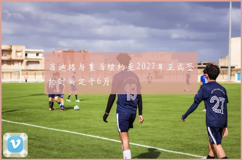 吕迪格与皇马续约至2027年正式签约时间定于6月