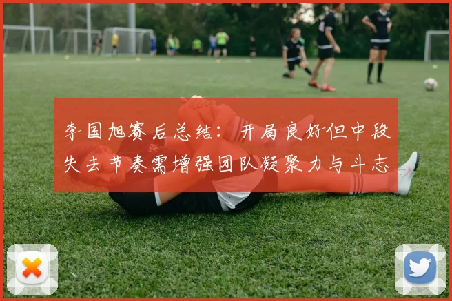 李国旭赛后总结：开局良好但中段失去节奏需增强团队凝聚力与斗志