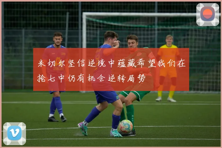 米切尔坚信逆境中蕴藏希望我们在抢七中仍有机会逆转局势