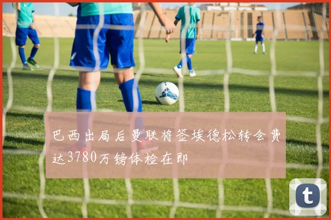 巴西出局后曼联将签埃德松转会费达3780万镑体检在即