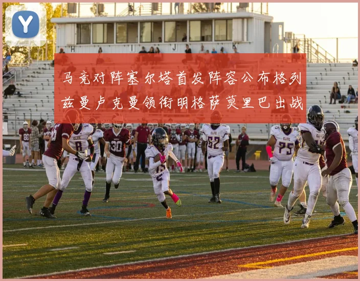 马竞对阵塞尔塔首发阵容公布格列兹曼卢克曼领衔明格萨莫里巴出战