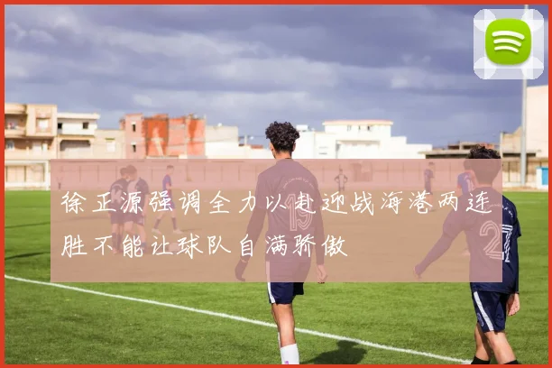 徐正源强调全力以赴迎战海港两连胜不能让球队自满骄傲