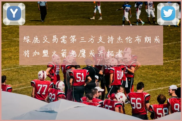 绿鹿交易需第三方支持杰伦布朗或将加盟火箭老鹰或开拓者