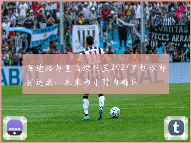 吕迪格与皇马续约至2027年协议即将达成，未来两小时内确认